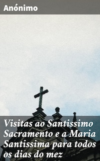 Visitas ao Santissimo Sacramento e a Maria Santissima para todos os dias do mez