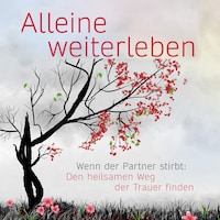 Alleine weiterleben: Wenn der Partner stirbt: Den heilsamen Weg der Trauer finden