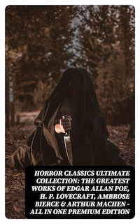 HORROR CLASSICS Ultimate Collection: The Greatest Works of Edgar Allan Poe, H. P. Lovecraft, Ambrose Bierce & Arthur Machen - All in One Premium Edition