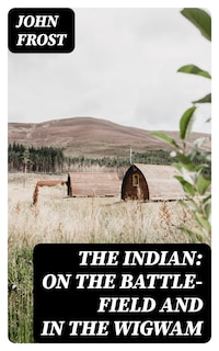The Indian: On the Battle-Field and in the Wigwam