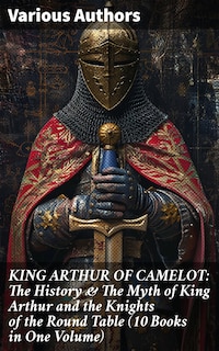 KING ARTHUR OF CAMELOT: The History & The Myth of King Arthur and the Knights of the Round Table (10 Books in One Volume)