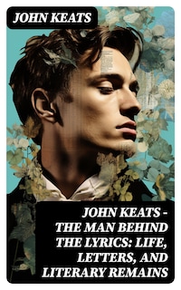 John Keats - The Man Behind The Lyrics: Life, letters, and literary remains