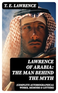 Lawrence of Arabia: The Man Behind the Myth (Complete Autobiographical Works, Memoirs & Letters)