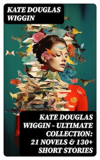 KATE DOUGLAS WIGGIN – Ultimate Collection: 21 Novels & 130+ Short Stories