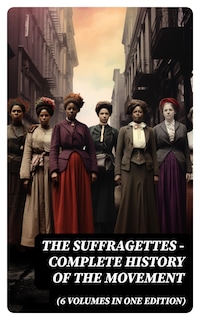 The Suffragettes – Complete History Of the Movement (6 Volumes in One Edition)