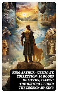 KING ARTHUR - Ultimate Collection: 10 Books of Myths, Tales & The History Behind The Legendary King