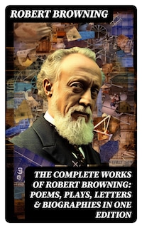 The Complete Works of Robert Browning: Poems, Plays, Letters & Biographies in One Edition