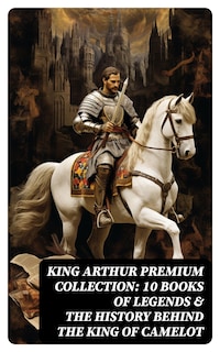 King Arthur Premium Collection: 10 Books of Legends & The History Behind The King of Camelot