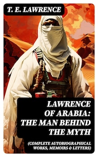 Lawrence of Arabia: The Man Behind the Myth (Complete Autobiographical Works, Memoirs & Letters)