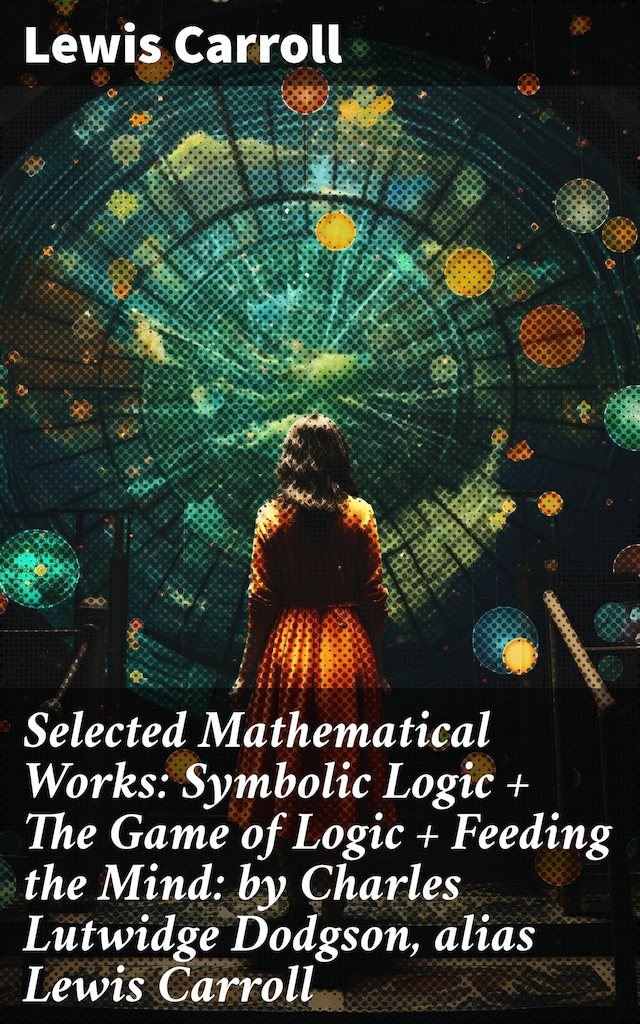 Selected Mathematical Works: Symbolic Logic + The Game of Logic + Feeding the Mind: by Charles Lutwidge Dodgson, alias Lewis Carroll