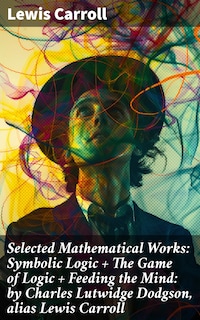 Selected Mathematical Works: Symbolic Logic + The Game of Logic + Feeding the Mind: by Charles Lutwidge Dodgson, alias Lewis Carroll