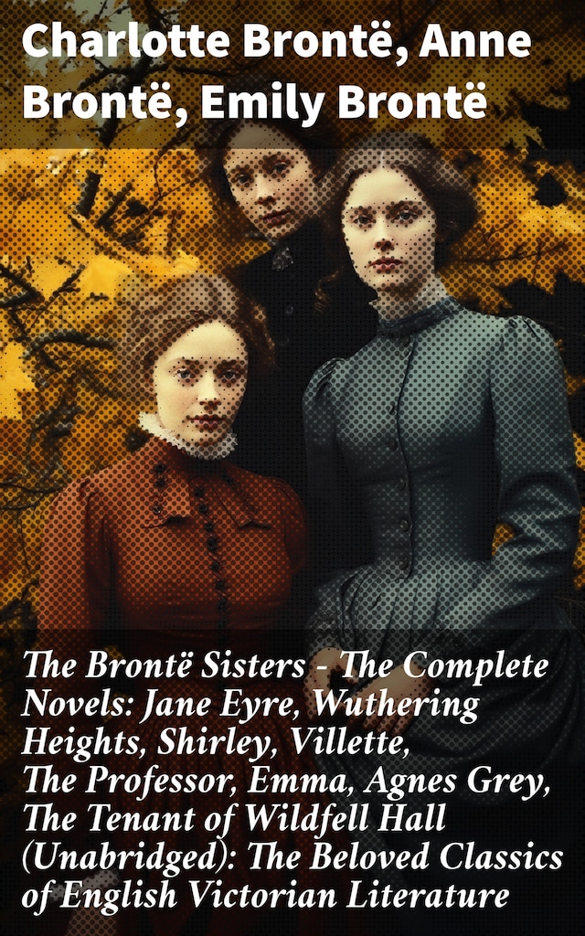 The Brontë Sisters - The Complete Novels: Jane Eyre, Wuthering Heights, Shirley, Villette, The Professor, Emma, Agnes Grey, The Tenant of Wildfell Hall (Unabridged): The Beloved Classics of English Victorian Literature