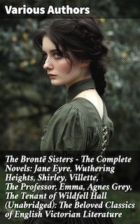 The Brontë Sisters - The Complete Novels: Jane Eyre, Wuthering Heights, Shirley, Villette, The Professor, Emma, Agnes Grey, The Tenant of Wildfell Hall (Unabridged): The Beloved Classics of English Victorian Literature