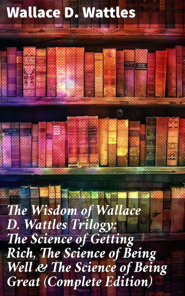 Bogomslag for The Wisdom of Wallace D. Wattles Trilogy: The Science of Getting Rich, The Science of Being Well & The Science of Being Great (Complete Edition)