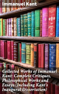 Collected Works of Immanuel Kant: Complete Critiques, Philosophical Works and Essays (Including Kant's Inaugural Dissertation)