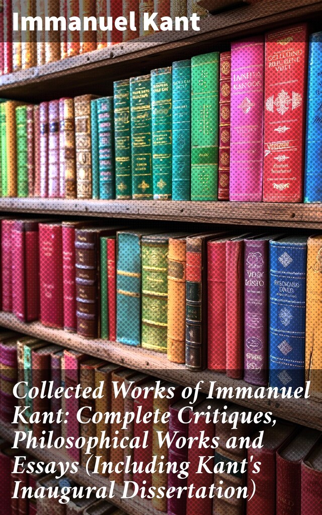 Book cover for Collected Works of Immanuel Kant: Complete Critiques, Philosophical Works and Essays (Including Kant's Inaugural Dissertation)