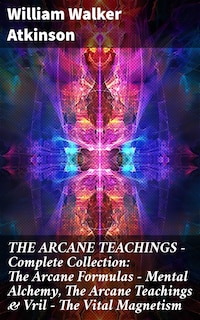 THE ARCANE TEACHINGS - Complete Collection: The Arcane Formulas - Mental Alchemy, The Arcane Teachings & Vril - The Vital Magnetism