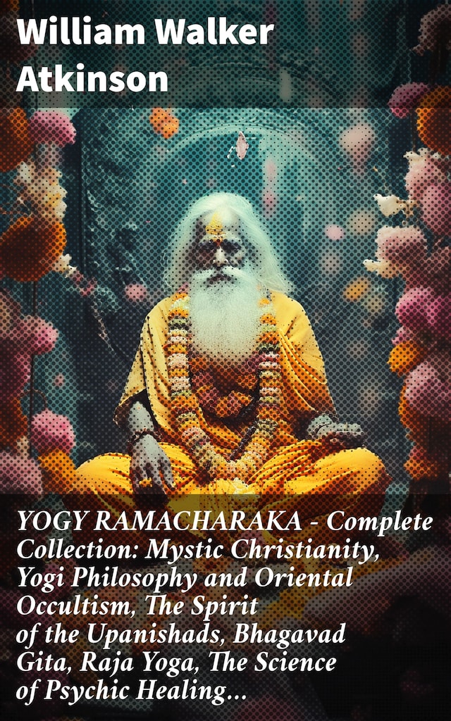 YOGY RAMACHARAKA - Complete Collection: Mystic Christianity, Yogi Philosophy and Oriental Occultism, The Spirit of the Upanishads, Bhagavad Gita, Raja Yoga, The Science of Psychic Healing…