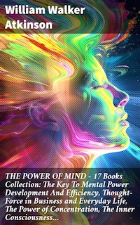 THE POWER OF MIND - 17 Books Collection: The Key To Mental Power Development And Efficiency, Thought-Force in Business and Everyday Life, The Power of Concentration, The Inner Consciousness…