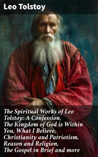 The Spiritual Works of Leo Tolstoy: A Confession, The Kingdom of God is Within You, What I Believe, Christianity and Patriotism, Reason and Religion, The Gospel in Brief and more