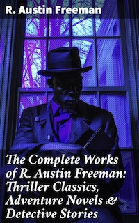 The Complete Works of R. Austin Freeman: Thriller Classics, Adventure Novels & Detective Stories