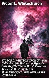 VICTOR L. WHITECHURCH Ultimate Collection: 30+ Thrillers & Mysteries, including The Thorpe Hazell Detective Tales, The Thrilling Stories of the Railway & Other Tales On and Off the Rails