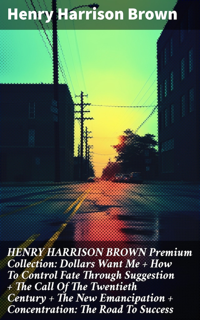 Buchcover für HENRY HARRISON BROWN Premium Collection: Dollars Want Me + How To Control Fate Through Suggestion + The Call Of The Twentieth Century + The New Emancipation + Concentration: The Road To Success
