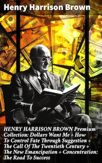 HENRY HARRISON BROWN Premium Collection: Dollars Want Me + How To Control Fate Through Suggestion + The Call Of The Twentieth Century + The New Emancipation + Concentration: The Road To Success