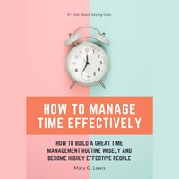 How to Manage Time Effectively: How to Build a Great Time Management Routine Wisely and Become Highly Effective People