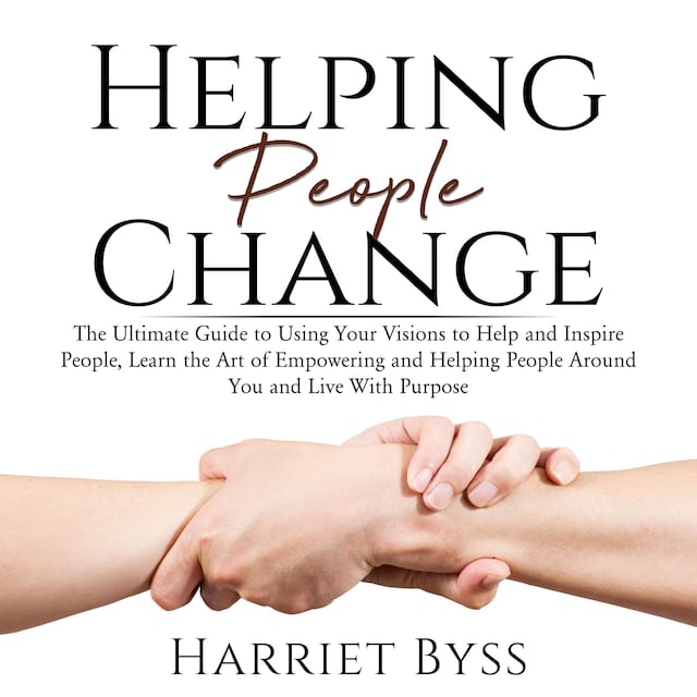Helping People Change: The Ultimate Guide to Using Your Visions to Help and Inspire People, Learn the Art of Empowering and Helping People Around You and Live With Purpose