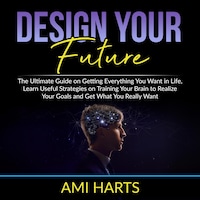 Design Your Future: The Ultimate Guide on Getting Everything You Want in Life, Learn Useful Strategies on Training Your Brain to Realize Your Goals and Get What You Really Want