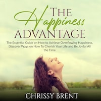 The Happiness Advantage: The Essential Guide on How to Achieve Overflowing Happiness, Discover Ways on How To Cherish Your Life and Be Joyful All the Time