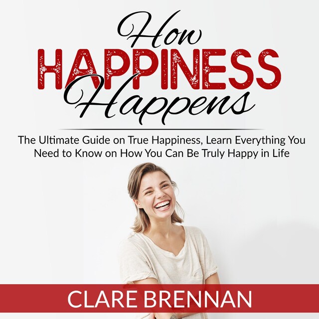 Portada de libro para How Happiness Happens: The Ultimate Guide on True Happiness, Learn Everything You Need to Know on How You Can Be Truly Happy in Life