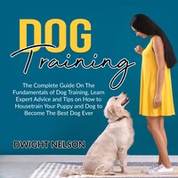 Dog Training: The Complete Guide On The Fundamentals of Dog Training, Learn Expert Advice and Tips on How to Housetrain Your Puppy and Dog to Become The Best Dog Ever