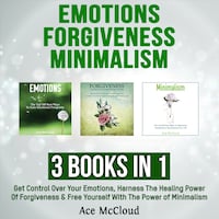 Emotions: Forgiveness: Minimalism: 3 Books in 1: Get Control Over Your Emotions, Harness The Healing Power Of Forgiveness & Free Yourself With The Power of Minimalism