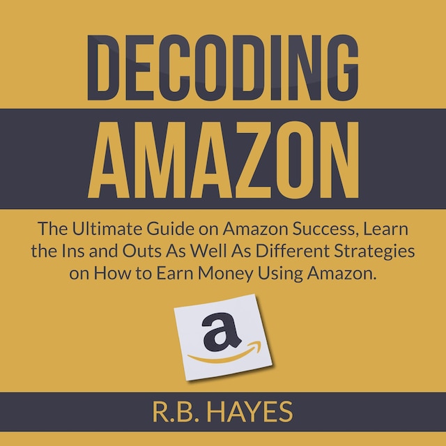 Decoding Amazon: The Ultimate Guide on Amazon Success, Learn the Ins and Outs As Well As Different Strategies on How to Earn Money Using Amazon