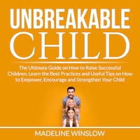 Unbreakable Child: The Ultimate Guide on How to Raise Successful Children, Learn the Best Practices and Useful Tips on How to Empower, Encourage and Strengthen Your Child