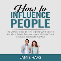 How to Influence People: The Ultimate Guide on How to Bring Out the Best in the Worst People, Discover How to Motivate Them to Achieve the Results You Want