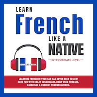 Learn French Like a Native - Intermediate Level: Learning French in Your Car Has Never Been Easier! Have Fun with Crazy Vocabulary, Daily Used Phrases, Exercises & Correct Pronunciations