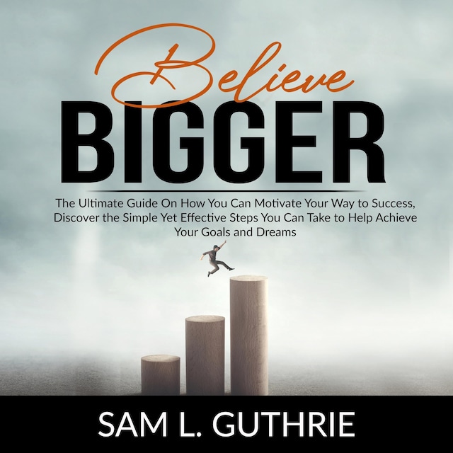 Believe Bigger: The Ultimate Guide On How You Can Motivate Your Way to Success, Discover the Simple Yet Effective Steps You Can Take to Help Achieve Your Goals and Dreams
