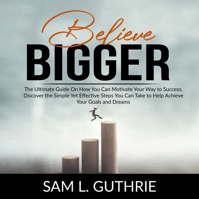 Book cover for Believe Bigger: The Ultimate Guide On How You Can Motivate Your Way to Success, Discover the Simple Yet Effective Steps You Can Take to Help Achieve Your Goals and Dreams