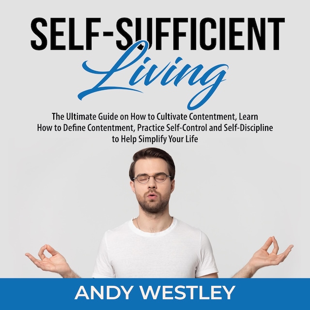 Self-Sufficient Living: The Ultimate Guide on How to Cultivate Contentment, Learn How to Define Contentment, Practice Self-Control and Self-Discipline to Help Simplify Your Life