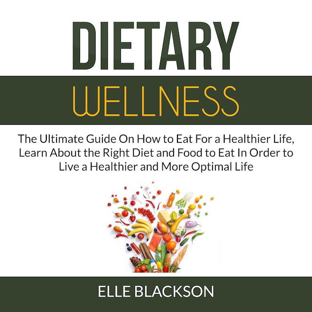 Dietary Wellness: The Ultimate Guide On How to Eat For a Healthier Life, Learn About the Right Diet and Food to Eat In Order to Live a Healthier and More Optimal Life