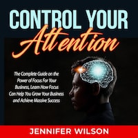 Control Your Attention: The Complete Guide on the Power of Focus For Your Business, Learn How Focus Can Help You Grow Your Business and Achieve Massive Success
