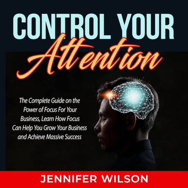 Couverture de livre pour Control Your Attention: The Complete Guide on the Power of Focus For Your Business, Learn How Focus Can Help You Grow Your Business and Achieve Massive Success