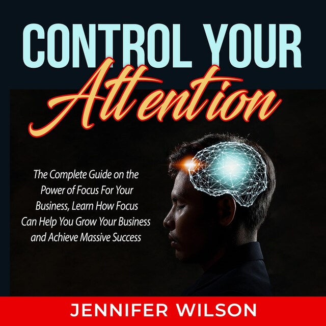 Portada de libro para Control Your Attention: The Complete Guide on the Power of Focus For Your Business, Learn How Focus Can Help You Grow Your Business and Achieve Massive Success