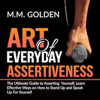 Art of Everyday Assertiveness: The Ultimate Guide to Asserting Yourself, Learn Effective Ways on How to Stand Up and Speak Up For Yourself