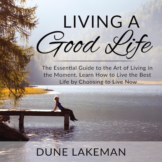 Living a Good Life: The Essential Guide to the Art of Living in the Moment, Learn How to Live the Best Life by Choosing to Live Now