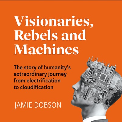 Visionaries, Rebels and Machines - The story of humanity's extraordinary journey from electrification to cloudification (Unabridged)