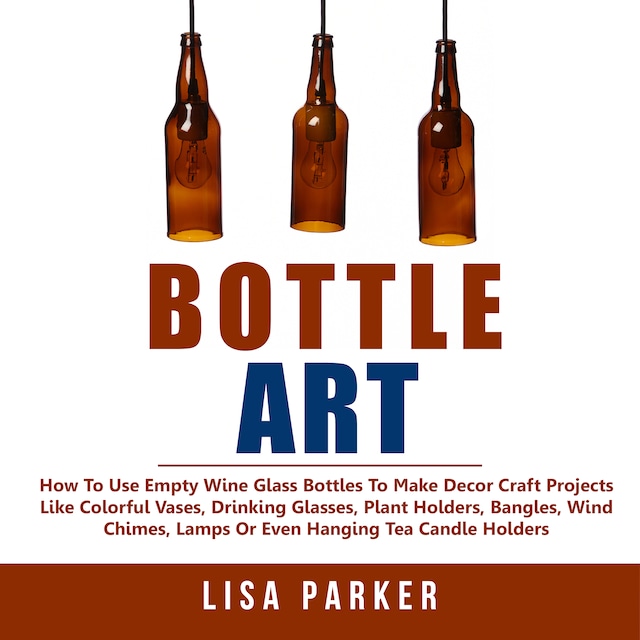 Okładka książki dla Bottle Art: How To Use Empty Wine Glass Bottles To Make Decor Craft Projects Like Colorful Vases, Drinking Glasses, Plant Holders, Bangles, Wind Chimes, Lamps Or Even Hanging Tea Candle Holders